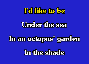 I'd like to be

Under the sea

In an octopus' garden

In the shade