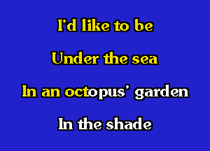 I'd like to be

Under the sea

In an octopus' garden

In the shade