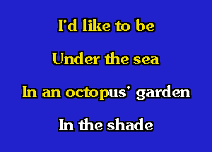 I'd like to be

Under the sea

In an octopus' garden

In the shade