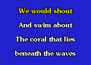 We would shout
And swim about

The coral that lies

beneath the waves l