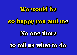 We would be

so happy you and me

No one there

to tell us what to do