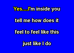 Yes....I'm inside you

tell me how does it
feel to feel like this

just like I do