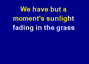 We have but a
moment's sunlight
fading in the grass