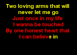 Two loving arms that will
never let me go
Just once in my life
I wanna be touched
By one honest heart that
I can belie'Ve in