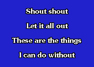 Shout shout

Let it all out

These are the things

I can do without