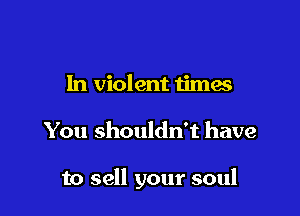 In violent times

You shouldn't have

to sell your soul