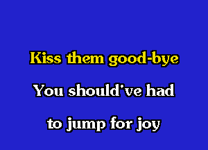 Kiss them good-bye

You should've had

to jump for joy