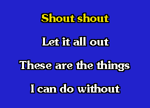 Shout shout

Let it all out

These are the things

I can do without
