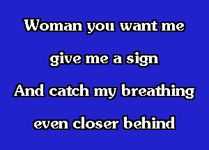 Woman you want me
give me a sign
And catch my breathing

even closer behind