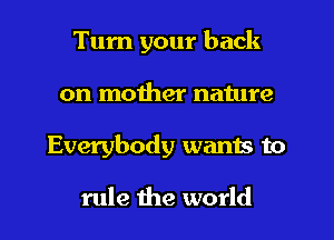 Turn your back
on mother nature
Everybody wants to

rule the world
