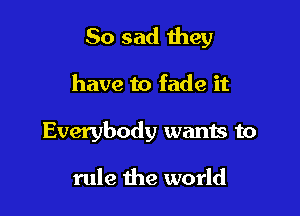 So sad they

have to fade it

Everybody wants to

rule the world