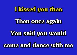 I kissed you then
Then once again
You said you would

come and dance with me