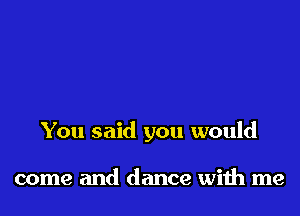 You said you would

come and dance with me