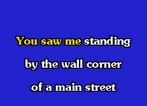 You saw me standing

by the wall corner

of a main street