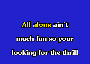 All alone ain't

much fun so your

looking for the 1hrill