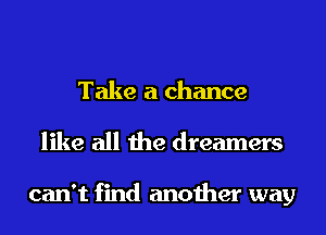 Take a chance
like all the dreamers

can't find another way