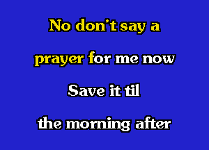 No don't say a

prayer for me now

Save it til

1he morning after