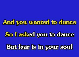 And you wanted to dance
So I asked you to dance

But fear is in your soul