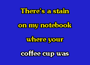 There's a stain
on my notebook

where your

coffee cup was