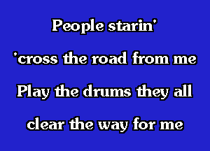 People starin'
'cross the road from me

Play the drums they all

clear the way for me