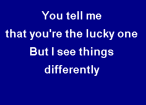 You tell me

that you're the lucky one

But I see things
differently