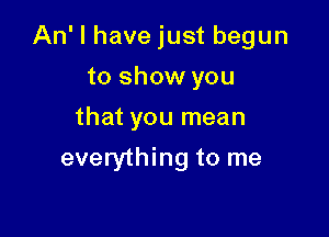 An' I have just begun

to show you
that you mean
everything to me