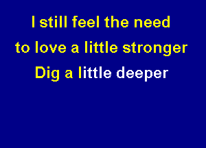 lstill feel the need
to love a little stronger

Dig a little deeper