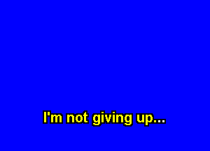 I'm not giving up...