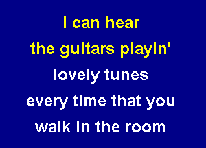 I can hear

the guitars playin'

lovely tunes
every time that you
walk in the room