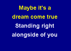 Maybe it's a
dream come true
Standing right

alongside of you