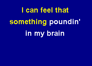 lcanfeelthat
something poundin'

in my brain