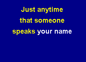 Just anytime
that someone

speaks your name