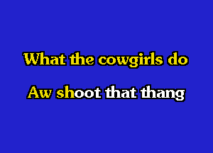 What the cowgirls do

Aw shoot that thang