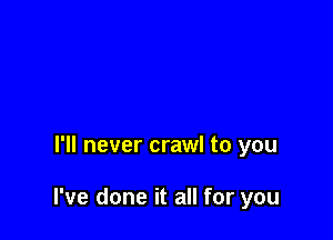 I'll never crawl to you

I've done it all for you