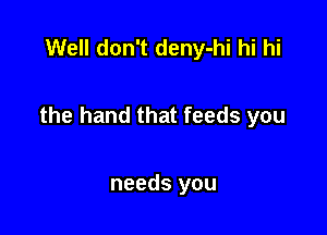 Well don't deny-hi hi hi

the hand that feeds you

needs you