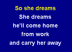 So she dreams
She dreams
he'll come home

from work
and carry her away