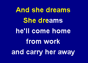 And she dreams
She dreams
he'll come home

from work
and carry her away