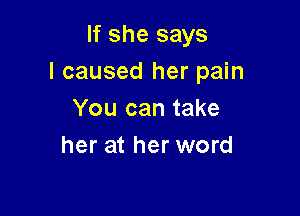 If she says
I caused her pain

You can take
her at her word