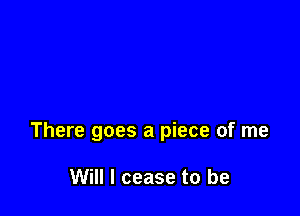 There goes a piece of me

Will I cease to be