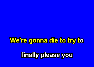 We're gonna die to try to

finally please you