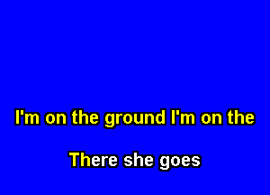 I'm on the ground I'm on the

There she goes