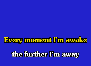 Every moment I'm awake

the further I'm away