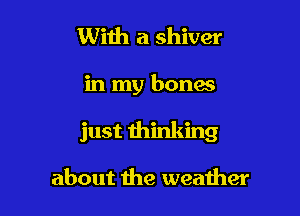 With a shiver

in my bones

just thinking

about the weather