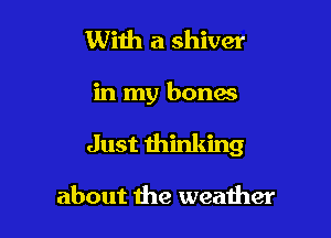 With a shiver

in my bones

Just thinking

about the weather