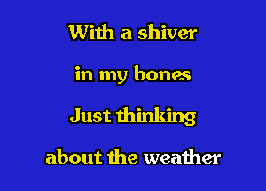 With a shiver

in my bones

Just thinking

about the weather