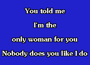 You told me
I'm the

only woman for you

Nobody does you like I do