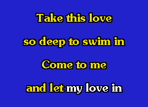 Take this love

so deep to swim in

Come to me

and let my love in