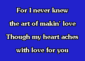 For I never knew
the art of makin' love
Though my heart aches

with love for you
