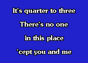 It's quarter to three

There's no one

in this place

'cept you and me