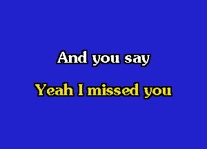 And you say

Yeah I missed you